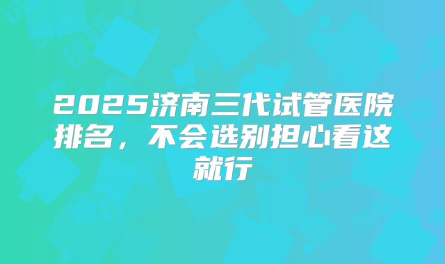 2025济南三代试管医院排名，不会选别担心看这就行