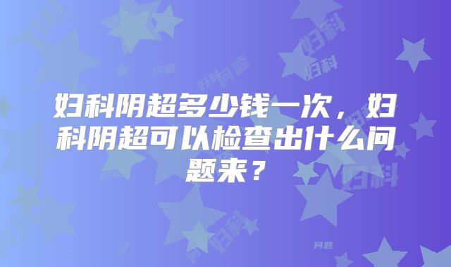 妇科阴超多少钱一次，妇科阴超可以检查出什么问题来？