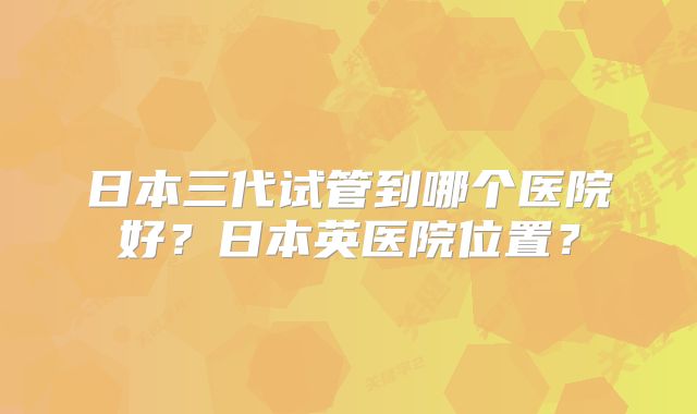 日本三代试管到哪个医院好?日本英医院位置?