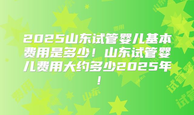 2025山东试管婴儿基本费用是多少!山东试管婴儿费用大约多少2025年!