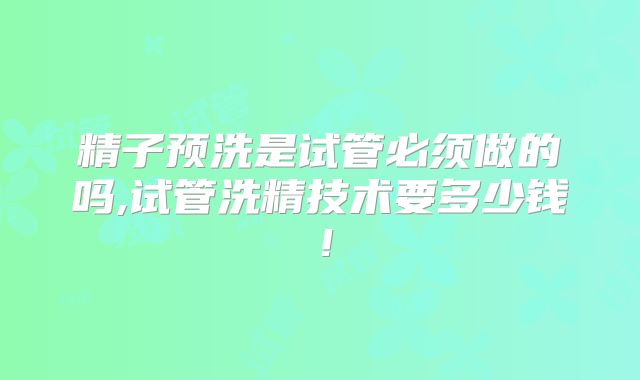 精子预洗是试管必须做的吗,试管洗精技术要多少钱!