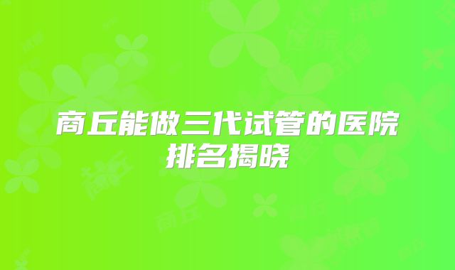 商丘能做三代试管的医院排名揭晓