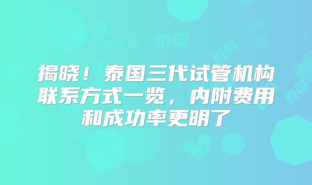 揭晓!泰国三代试管机构联系方式一览,内附费用和成功率更明了