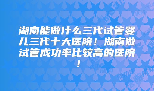湖南能做什么三代试管婴儿三代十大医院!湖南做试管成功率比较高的医院!