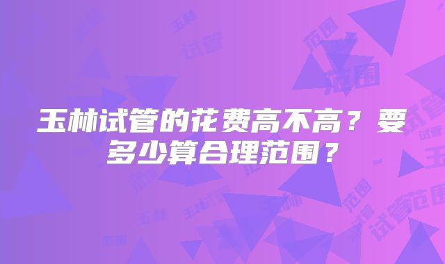玉林试管的花费高不高？要多少算合理范围？