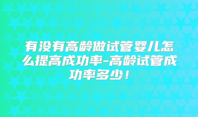有没有高龄做试管婴儿怎么提高成功率-高龄试管成功率多少！