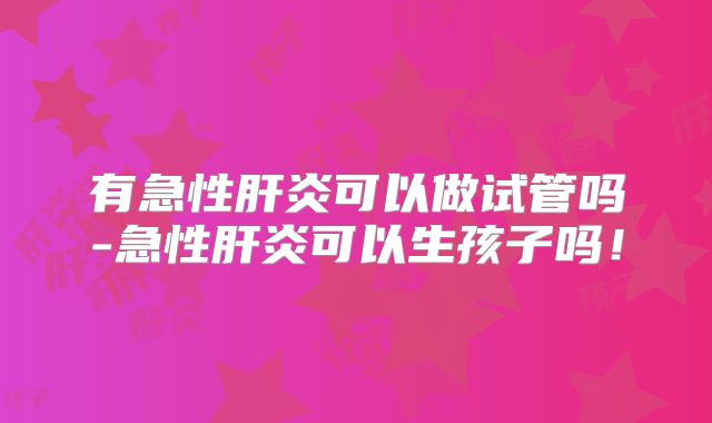 有急性肝炎可以做试管吗-急性肝炎可以生孩子吗！