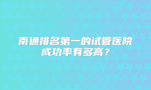 南通排名第一的试管医院成功率有多高?
