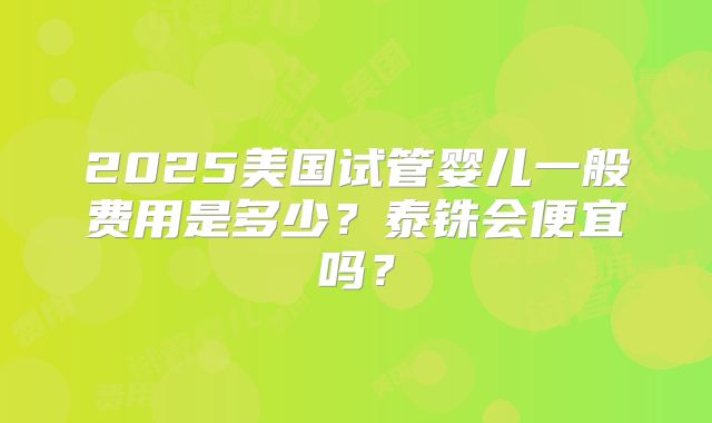 2025美国试管婴儿一般费用是多少？泰铢会便宜吗？
