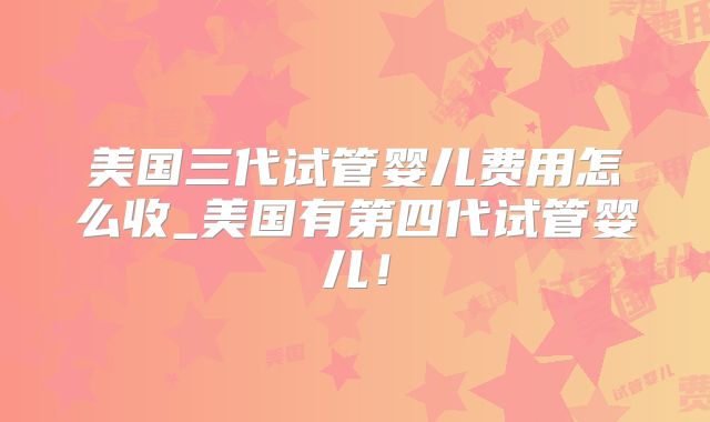 美国三代试管婴儿费用怎么收_美国有第四代试管婴儿！