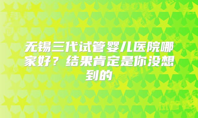 无锡三代试管婴儿医院哪家好？结果肯定是你没想到的