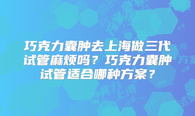 巧克力囊肿去上海做三代试管麻烦吗?巧克力囊肿试管适合哪种方案?