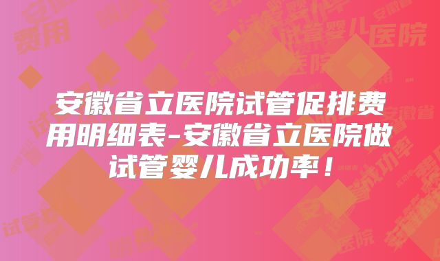 安徽省立医院试管促排费用明细表-安徽省立医院做试管婴儿成功率！