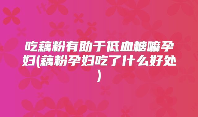 吃藕粉有助于低血糖嘛孕妇(藕粉孕妇吃了什么好处)