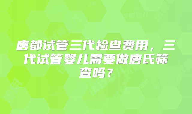 唐都试管三代检查费用,三代试管婴儿需要做唐氏筛查吗?