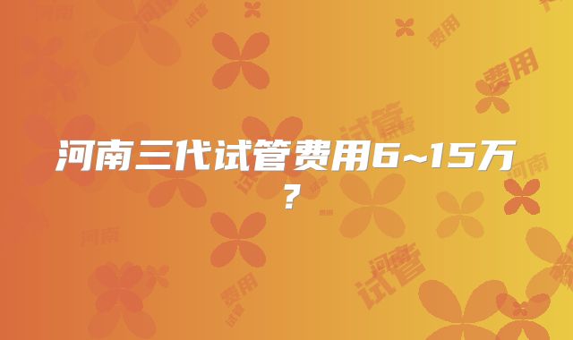 河南三代试管费用6~15万？