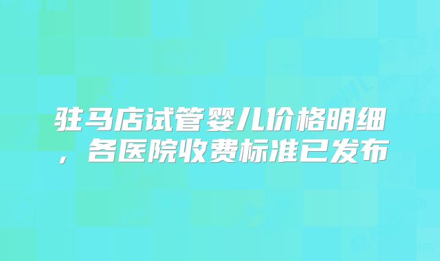 驻马店试管婴儿价格明细,各医院收费标准已发布