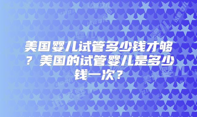 美国婴儿试管多少钱才够?美国的试管婴儿是多少钱一次?