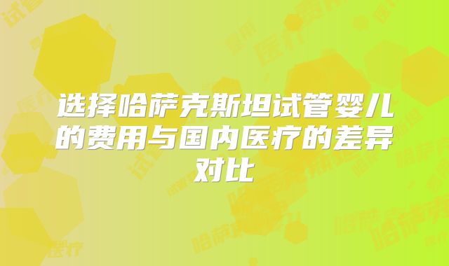 选择哈萨克斯坦试管婴儿的费用与国内医疗的差异对比