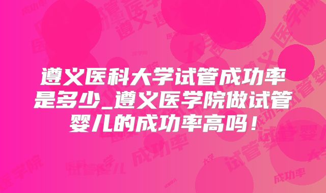 遵义医科大学试管成功率是多少_遵义医学院做试管婴儿的成功率高吗！
