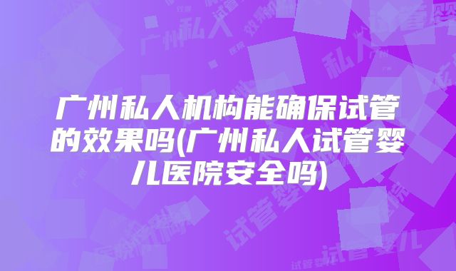 广州私人机构能确保试管的效果吗(广州私人试管婴儿医院安全吗)
