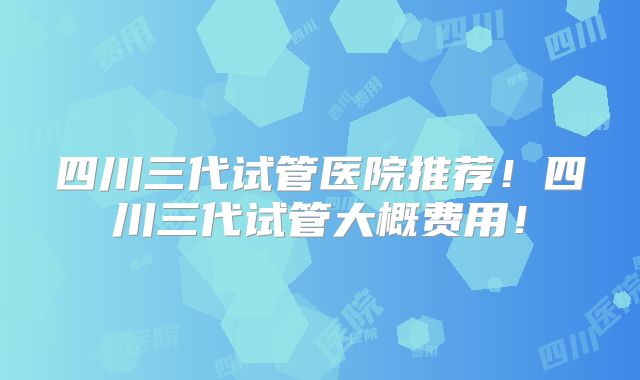 四川三代试管医院推荐!四川三代试管大概费用!