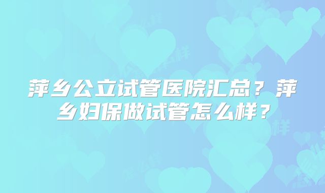 萍乡公立试管医院汇总？萍乡妇保做试管怎么样？