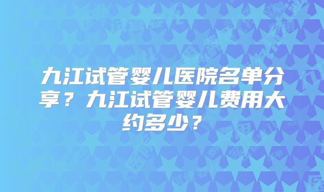九江试管婴儿医院名单分享?九江试管婴儿费用大约多少?