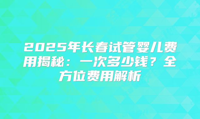 2025年长春试管婴儿费用揭秘：一次多少钱？全方位费用解析
