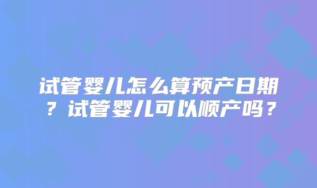 试管婴儿怎么算预产日期？试管婴儿可以顺产吗？