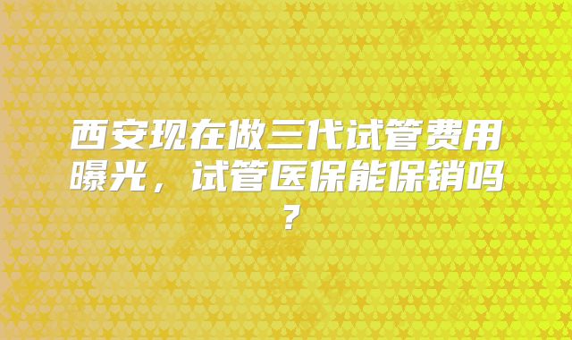 西安现在做三代试管费用曝光,试管医保能保销吗?