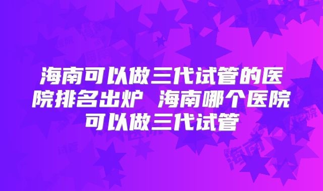 海南可以做三代试管的医院排名出炉 海南哪个医院可以做三代试管