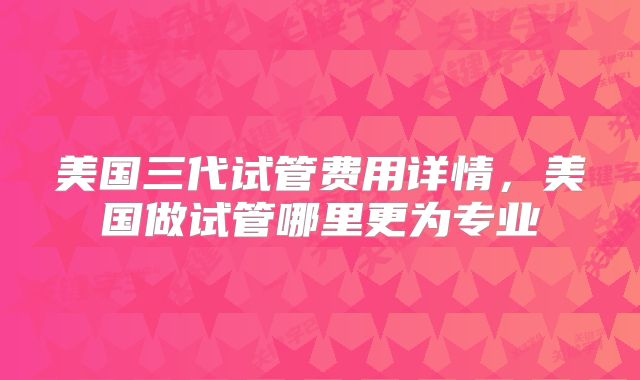 美国三代试管费用详情,美国做试管哪里更为专业