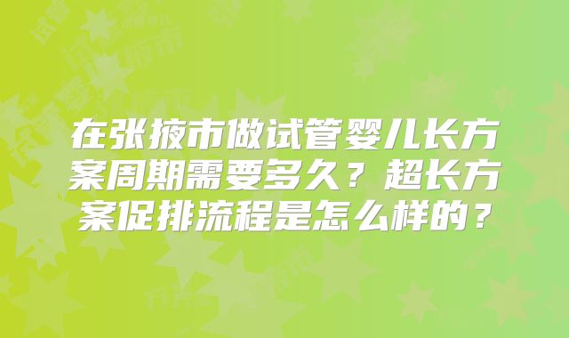 在张掖市做试管婴儿长方案周期需要多久?超长方案促排流程是怎么样的?