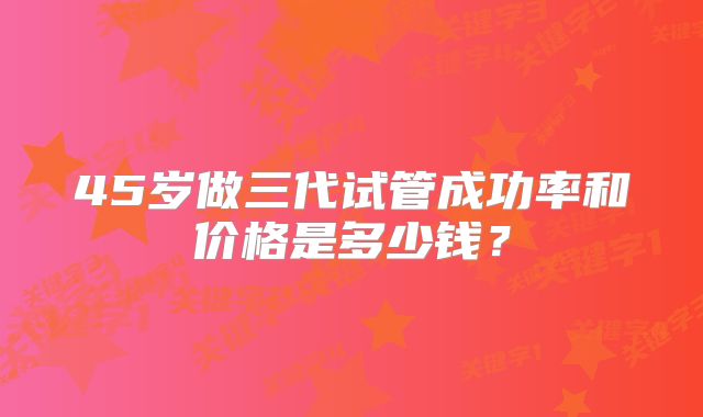 45岁做三代试管成功率和价格是多少钱？