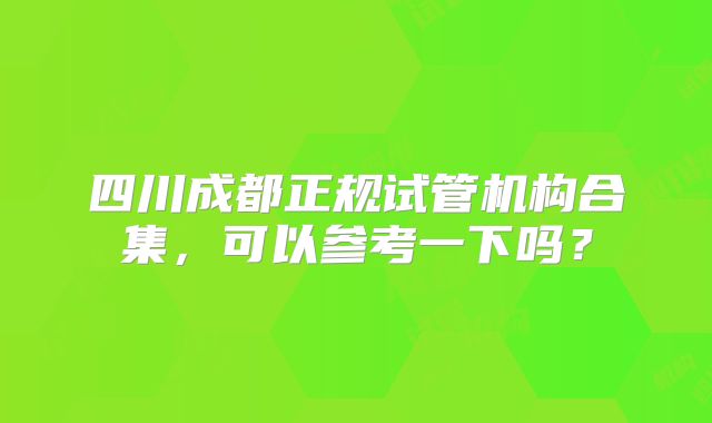 四川成都正规试管机构合集，可以参考一下吗？
