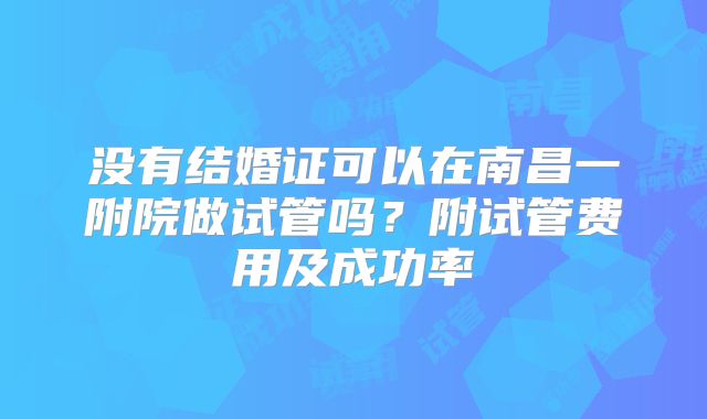 没有结婚证可以在南昌一附院做试管吗?附试管费用及成功率
