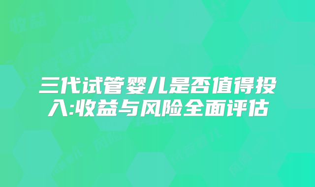 三代试管婴儿是否值得投入:收益与风险全面评估