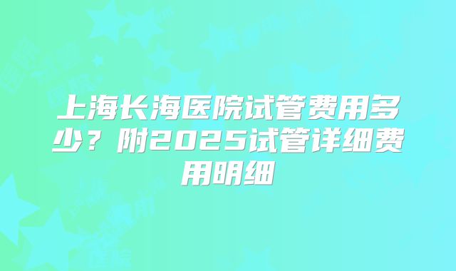 上海长海医院试管费用多少？附2025试管详细费用明细