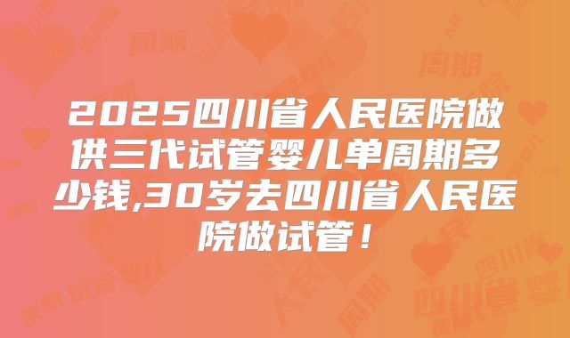 2025四川省人民医院做供三代试管婴儿单周期多少钱,30岁去四川省人民医院做试管！