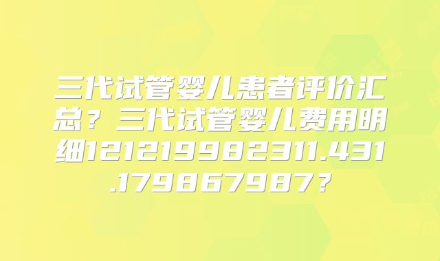 三代试管婴儿患者评价汇总？三代试管婴儿费用明细121219982311.431.179867987？