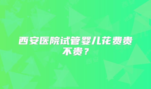 西安医院试管婴儿花费贵不贵？