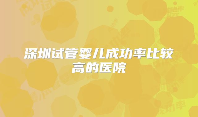 深圳试管婴儿成功率比较高的医院