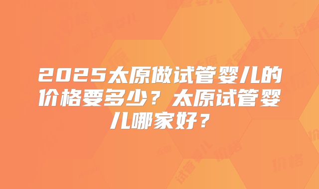 2025太原做试管婴儿的价格要多少？太原试管婴儿哪家好？