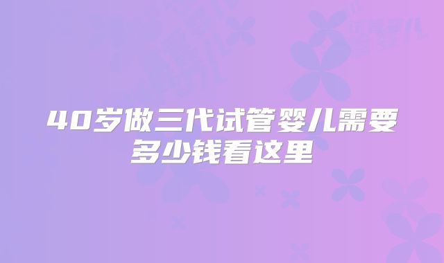 40岁做三代试管婴儿需要多少钱看这里