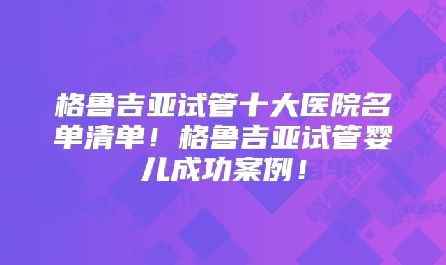 格鲁吉亚试管十大医院名单清单！格鲁吉亚试管婴儿成功案例！