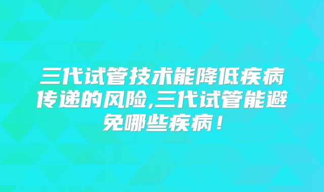 三代试管技术能降低疾病传递的风险,三代试管能避免哪些疾病！