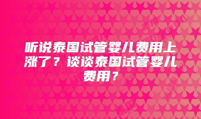听说泰国试管婴儿费用上涨了？谈谈泰国试管婴儿费用？