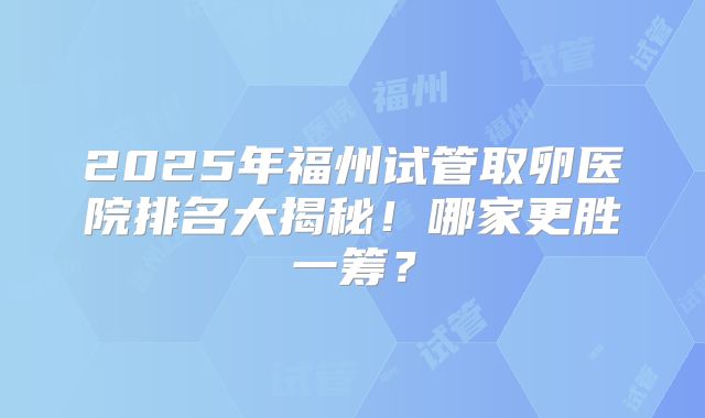2025年福州试管取卵医院排名大揭秘！哪家更胜一筹？