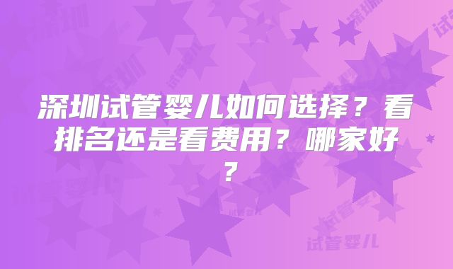 深圳试管婴儿如何选择？看排名还是看费用？哪家好？